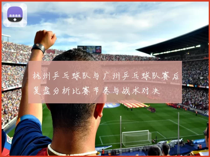 杭州乒乓球队与广州乒乓球队赛后复盘分析比赛节奏与战术对决