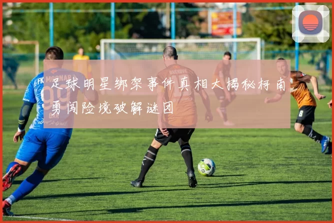 足球明星绑架事件真相大揭秘柯南勇闯险境破解谜团