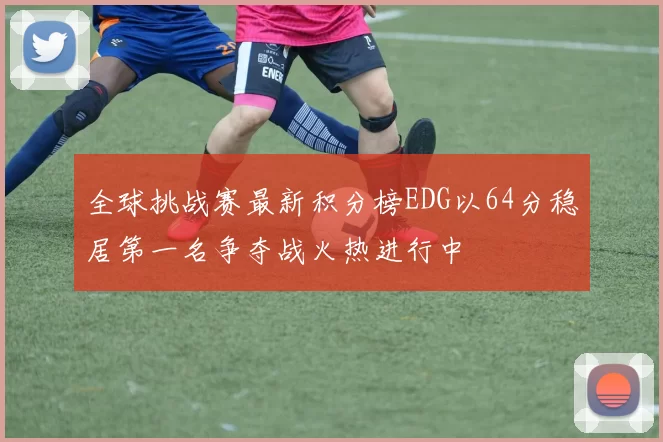 全球挑战赛最新积分榜EDG以64分稳居第一名争夺战火热进行中